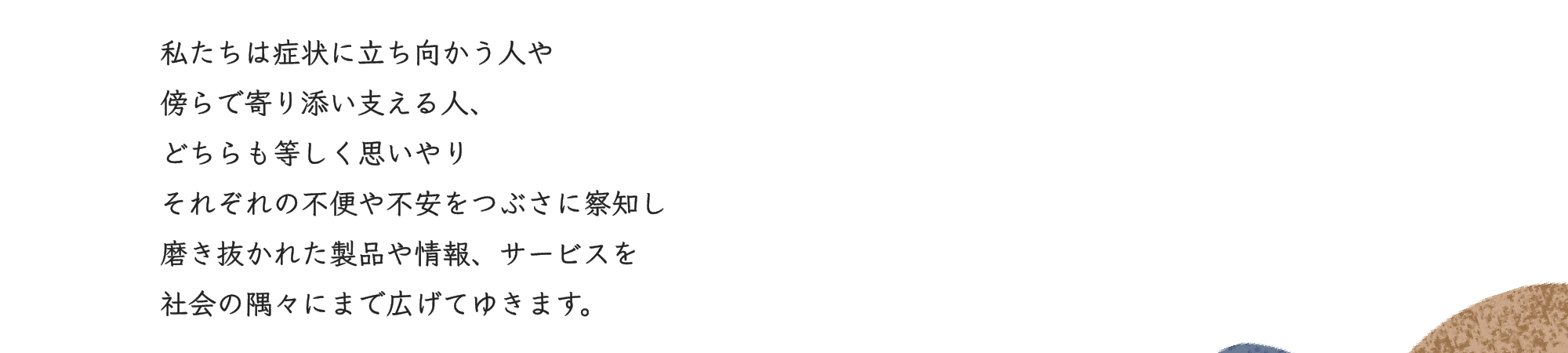 私たちは症状に立ち向かう人や傍らで寄り添い支える人、どちらも等しく思いやりそれぞれの不便や不安をつぶさに察知し磨き抜かれた製品や情報、サービスを社会の隅々にまで広げてゆきます。