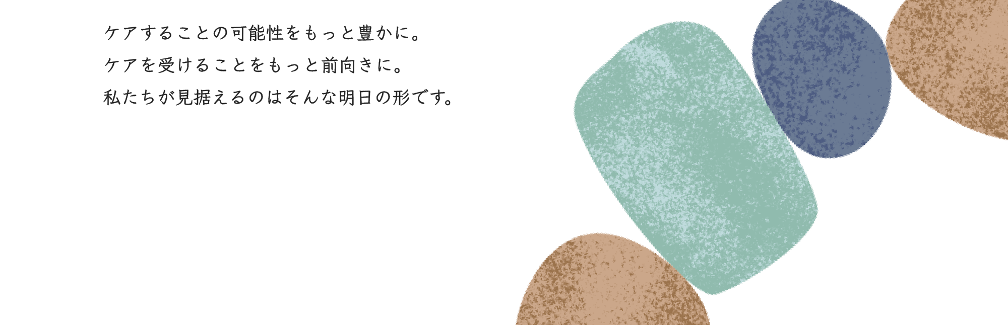 ケアすることの可能性をもっと豊かに。ケアを受けることをもっと前向きに。私たちが見据えるのはそんな明日の形です。
